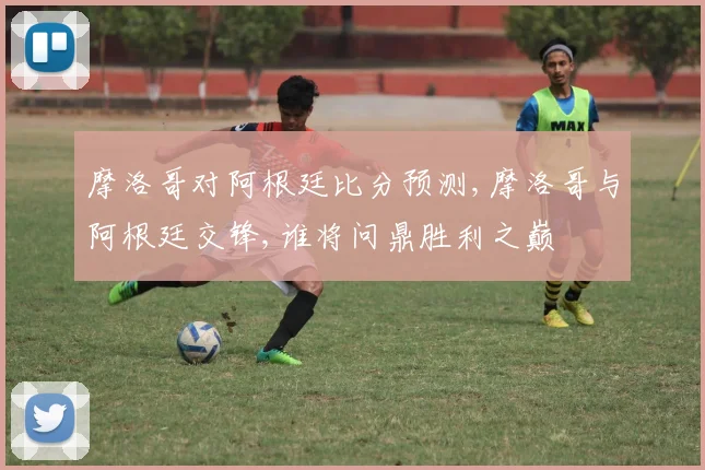 摩洛哥对阿根廷比分预测,摩洛哥与阿根廷交锋,谁将问鼎胜利之巅