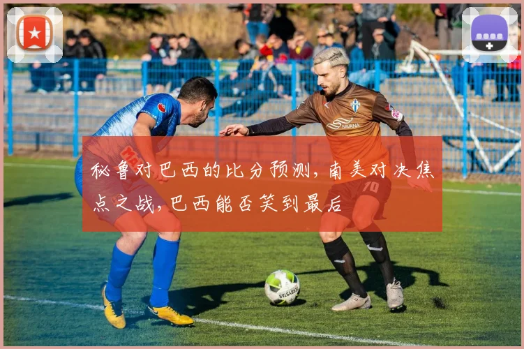 秘鲁对巴西的比分预测,南美对决焦点之战,巴西能否笑到最后