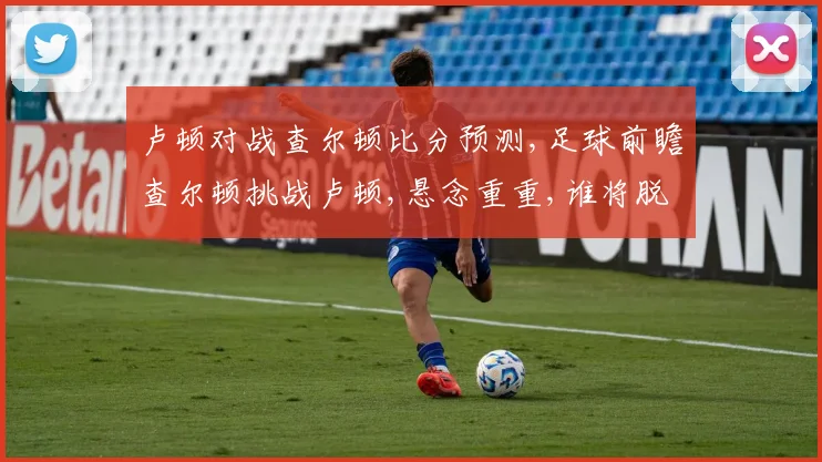 卢顿对战查尔顿比分预测,足球前瞻查尔顿挑战卢顿,悬念重重,谁将脱颖而出