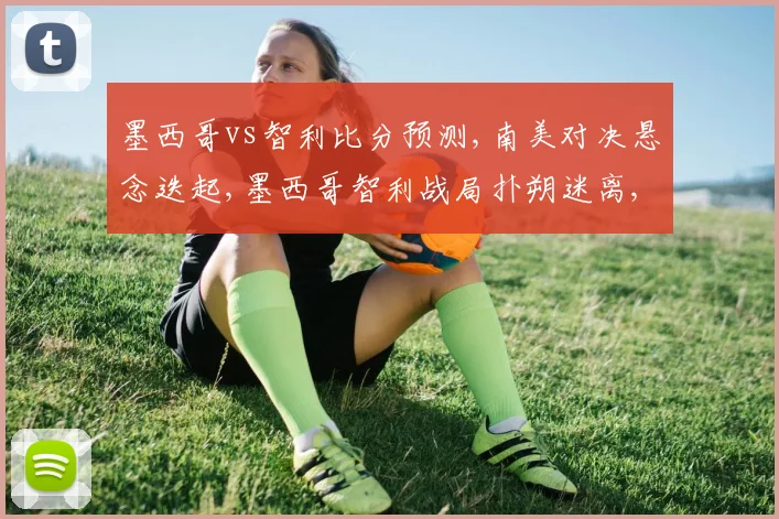 墨西哥vs智利比分预测,南美对决悬念迭起,墨西哥智利战局扑朔迷离,一触即发